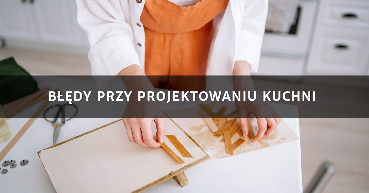 Błędy przy projektowaniu kuchni – jak ich uniknąć i stworzyć funkcjonalne wnętrze?